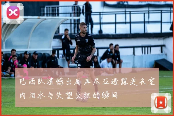 巴西队遗憾出局库尼亚透露更衣室内泪水与失望交织的瞬间